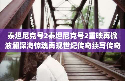 泰坦尼克号2泰坦尼克号2重映再掀波澜深海惊魂再现世纪传奇续写传奇