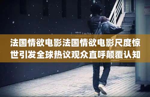 法国情欲电影法国情欲电影尺度惊世引发全球热议观众直呼颠覆认知