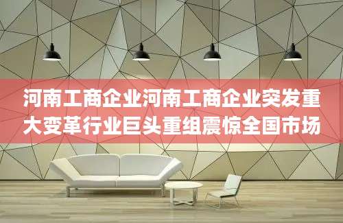 河南工商企业河南工商企业突发重大变革行业巨头重组震惊全国市场