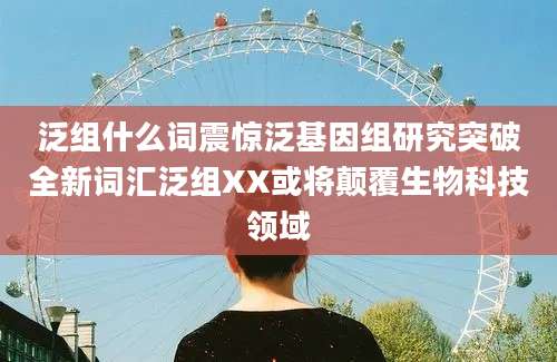 泛组什么词震惊泛基因组研究突破全新词汇泛组XX或将颠覆生物科技领域