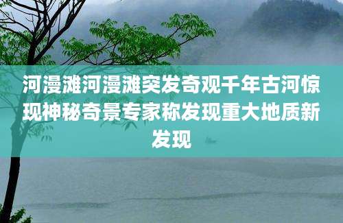 河漫滩河漫滩突发奇观千年古河惊现神秘奇景专家称发现重大地质新发现