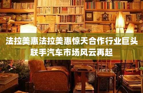 法拉美惠法拉美惠惊天合作行业巨头联手汽车市场风云再起
