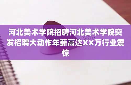 河北美术学院招聘河北美术学院突发招聘大动作年薪高达XX万行业震惊