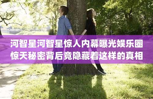 河智星河智星惊人内幕曝光娱乐圈惊天秘密背后竟隐藏着这样的真相