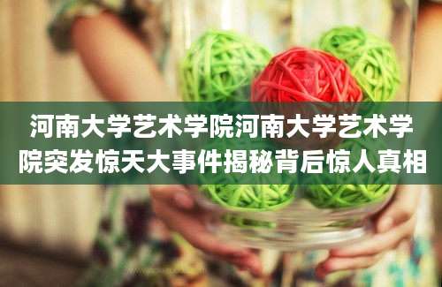河南大学艺术学院河南大学艺术学院突发惊天大事件揭秘背后惊人真相