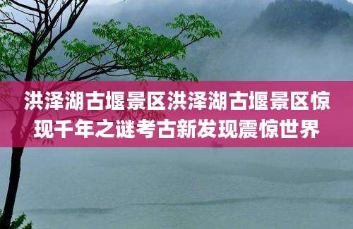洪泽湖古堰景区洪泽湖古堰景区惊现千年之谜考古新发现震惊世界