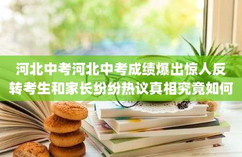 河北中考河北中考成绩爆出惊人反转考生和家长纷纷热议真相究竟如何
