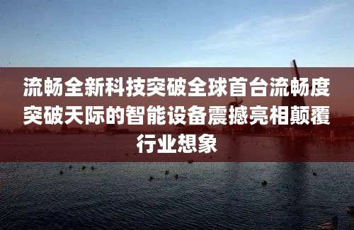 流畅全新科技突破全球首台流畅度突破天际的智能设备震撼亮相颠覆行业想象
