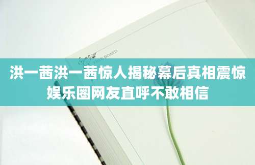 洪一茜洪一茜惊人揭秘幕后真相震惊娱乐圈网友直呼不敢相信