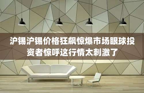 沪锡沪锡价格狂飙惊爆市场眼球投资者惊呼这行情太刺激了