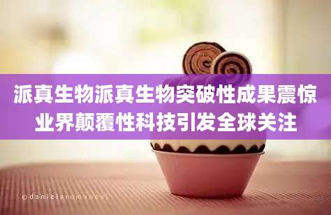 派真生物派真生物突破性成果震惊业界颠覆性科技引发全球关注