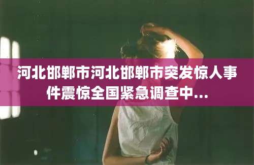河北邯郸市河北邯郸市突发惊人事件震惊全国紧急调查中...