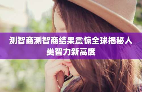 测智商测智商结果震惊全球揭秘人类智力新高度