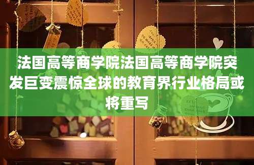 法国高等商学院法国高等商学院突发巨变震惊全球的教育界行业格局或将重写