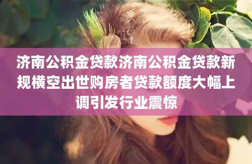 济南公积金贷款济南公积金贷款新规横空出世购房者贷款额度大幅上调引发行业震惊