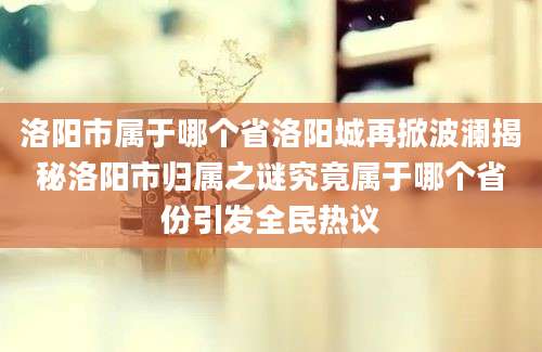 洛阳市属于哪个省洛阳城再掀波澜揭秘洛阳市归属之谜究竟属于哪个省份引发全民热议