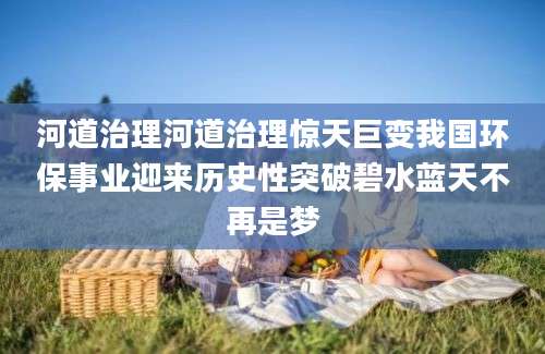 河道治理河道治理惊天巨变我国环保事业迎来历史性突破碧水蓝天不再是梦