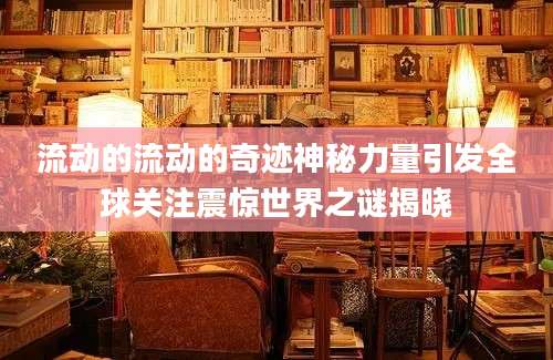 流动的流动的奇迹神秘力量引发全球关注震惊世界之谜揭晓