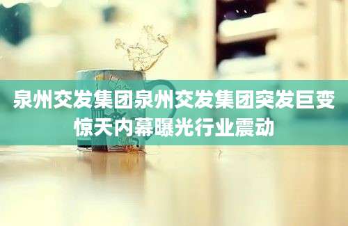 泉州交发集团泉州交发集团突发巨变惊天内幕曝光行业震动