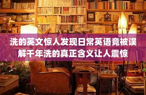洗的英文惊人发现日常英语竟被误解千年洗的真正含义让人震惊