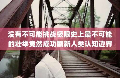 没有不可能挑战极限史上最不可能的壮举竟然成功刷新人类认知边界