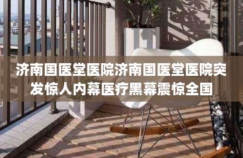济南国医堂医院济南国医堂医院突发惊人内幕医疗黑幕震惊全国
