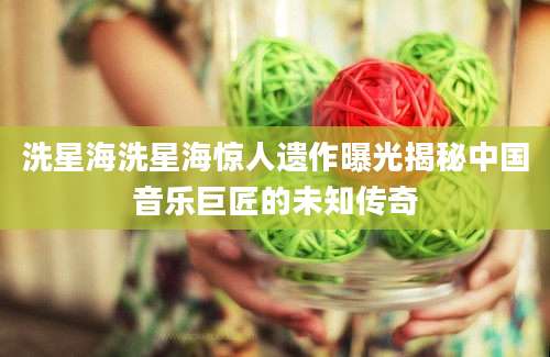 洗星海洗星海惊人遗作曝光揭秘中国音乐巨匠的未知传奇