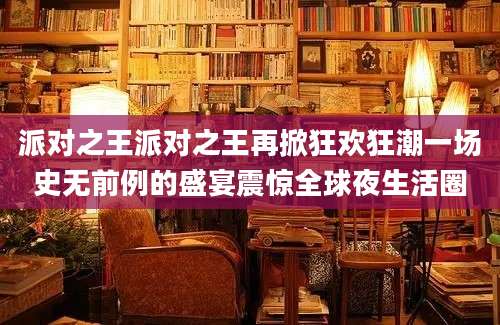 派对之王派对之王再掀狂欢狂潮一场史无前例的盛宴震惊全球夜生活圈