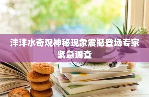 沣沣水奇观神秘现象震撼登场专家紧急调查