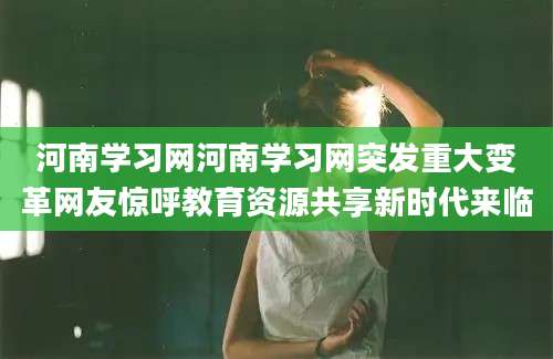 河南学习网河南学习网突发重大变革网友惊呼教育资源共享新时代来临