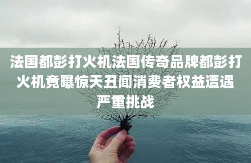 法国都彭打火机法国传奇品牌都彭打火机竟曝惊天丑闻消费者权益遭遇严重挑战