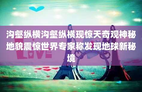 沟壑纵横沟壑纵横现惊天奇观神秘地貌震惊世界专家称发现地球新秘境