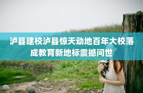 泸县建校泸县惊天动地百年大校落成教育新地标震撼问世