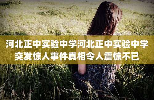 河北正中实验中学河北正中实验中学突发惊人事件真相令人震惊不已