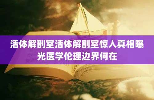 活体解剖室活体解剖室惊人真相曝光医学伦理边界何在