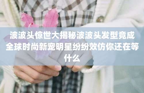 波波头惊世大揭秘波波头发型竟成全球时尚新宠明星纷纷效仿你还在等什么