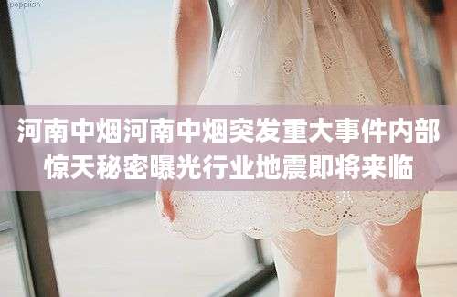河南中烟河南中烟突发重大事件内部惊天秘密曝光行业地震即将来临