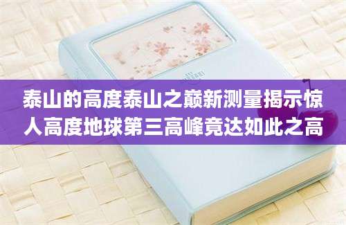 泰山的高度泰山之巅新测量揭示惊人高度地球第三高峰竟达如此之高