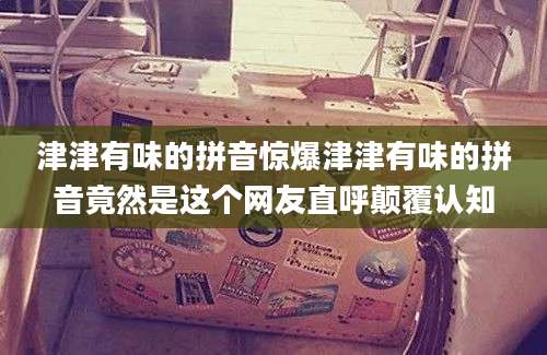 津津有味的拼音惊爆津津有味的拼音竟然是这个网友直呼颠覆认知