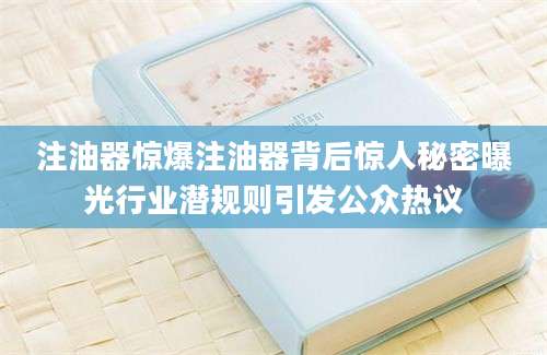 注油器惊爆注油器背后惊人秘密曝光行业潜规则引发公众热议