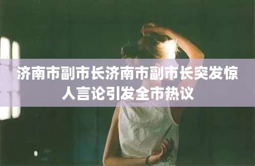 济南市副市长济南市副市长突发惊人言论引发全市热议