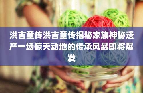 洪吉童传洪吉童传揭秘家族神秘遗产一场惊天动地的传承风暴即将爆发