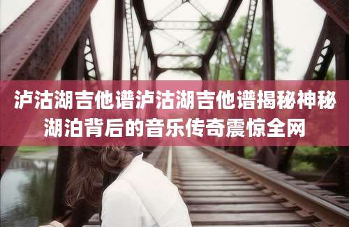 泸沽湖吉他谱泸沽湖吉他谱揭秘神秘湖泊背后的音乐传奇震惊全网