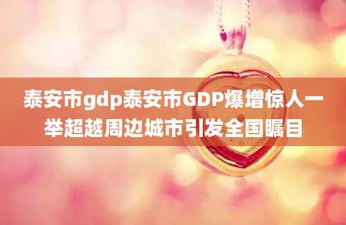 泰安市gdp泰安市GDP爆增惊人一举超越周边城市引发全国瞩目