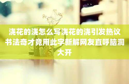 浇花的浇怎么写浇花的浇引发热议书法奇才竟用此字新解网友直呼脑洞大开