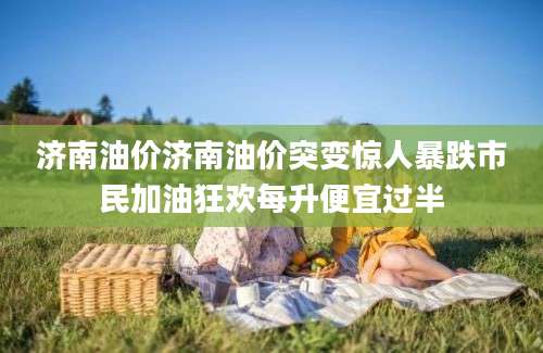 济南油价济南油价突变惊人暴跌市民加油狂欢每升便宜过半