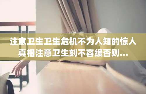 注意卫生卫生危机不为人知的惊人真相注意卫生刻不容缓否则...