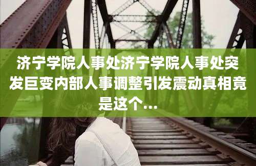 济宁学院人事处济宁学院人事处突发巨变内部人事调整引发震动真相竟是这个...