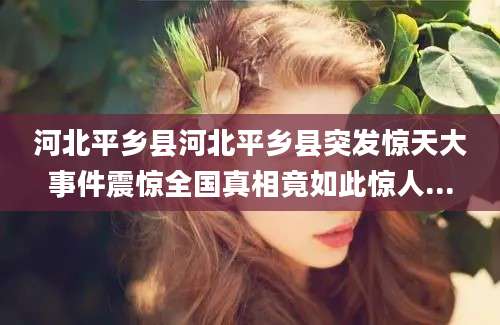 河北平乡县河北平乡县突发惊天大事件震惊全国真相竟如此惊人...
