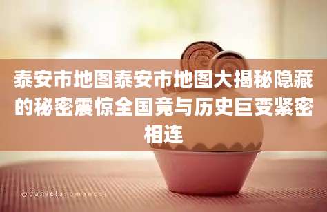 泰安市地图泰安市地图大揭秘隐藏的秘密震惊全国竟与历史巨变紧密相连